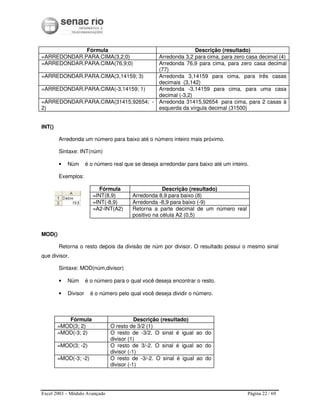 Excel 2003 – Módulo Avançado Página 22 / 69
Fórmula Descrição (resultado)
=ARREDONDAR.PARA.CIMA(3,2;0) Arredonda 3,2 para cima, para zero casa decimal (4)
=ARREDONDAR.PARA.CIMA(76,9;0) Arredonda 76,9 para cima, para zero casa decimal
(77)
=ARREDONDAR.PARA.CIMA(3,14159; 3) Arredonda 3,14159 para cima, para três casas
decimais (3,142)
=ARREDONDAR.PARA.CIMA(-3,14159; 1) Arredonda -3,14159 para cima, para uma casa
decimal (-3,2)
=ARREDONDAR.PARA.CIMA(31415,92654; -
2)
Arredonda 31415,92654 para cima, para 2 casas à
esquerda da vírgula decimal (31500)
INT()
Arredonda um número para baixo até o número inteiro mais próximo.
Sintaxe: INT(núm)
• Núm é o número real que se deseja arredondar para baixo até um inteiro.
Exemplos:
Fórmula Descrição (resultado)
=INT(8,9) Arredonda 8,9 para baixo (8)
=INT(-8,9) Arredonda -8,9 para baixo (-9)
=A2-INT(A2) Retorna a parte decimal de um número real
positivo na célula A2 (0,5)
MOD()
Retorna o resto depois da divisão de núm por divisor. O resultado possui o mesmo sinal
que divisor.
Sintaxe: MOD(núm,divisor)
• Núm é o número para o qual você deseja encontrar o resto.
• Divisor é o número pelo qual você deseja dividir o número.
Fórmula Descrição (resultado)
=MOD(3; 2) O resto de 3/2 (1)
=MOD(-3; 2) O resto de -3/2. O sinal é igual ao do
divisor (1)
=MOD(3; -2) O resto de 3/-2. O sinal é igual ao do
divisor (-1)
=MOD(-3; -2) O resto de -3/-2. O sinal é igual ao do
divisor (-1)
 