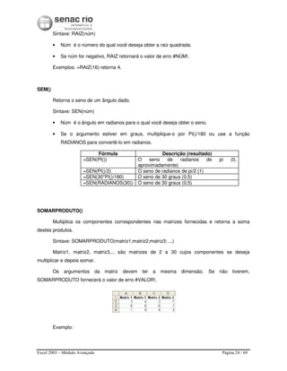Excel 2003 – Módulo Avançado Página 24 / 69
Sintaxe: RAIZ(núm)
• Núm é o número do qual você deseja obter a raiz quadrada.
• Se núm for negativo, RAIZ retornará o valor de erro #NÚM!.
Exemplos: =RAIZ(16) retorna 4.
SEM()
Retorna o seno de um ângulo dado.
Sintaxe: SEN(núm)
• Núm é o ângulo em radianos para o qual você deseja obter o seno.
• Se o argumento estiver em graus, multiplique-o por PI()/180 ou use a função
RADIANOS para convertê-lo em radianos.
Fórmula Descrição (resultado)
=SEN(PI()) O seno de radianos de pi (0,
aproximadamente)
=SEN(PI()/2) O seno de radianos de pi/2 (1)
=SEN(30*PI()/180) O seno de 30 graus (0,5)
=SEN(RADIANOS(30)) O seno de 30 graus (0,5)
SOMARPRODUTO()
Multiplica os componentes correspondentes nas matrizes fornecidas e retorna a soma
destes produtos.
Sintaxe: SOMARPRODUTO(matriz1;matriz2;matriz3; ...)
Matriz1, matriz2, matriz3,... são matrizes de 2 a 30 cujos componentes se deseja
multiplicar e depois somar.
Os argumentos da matriz devem ter a mesma dimensão. Se não tiverem,
SOMARPRODUTO fornecerá o valor de erro #VALOR!.
Exemplo:
 