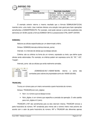Excel 2003 – Módulo Avançado Página 25 / 69
Fórmula Descrição (resultado)
=SOMARPRODUTO(A2:B4;
C2:D4)
Multiplica todos os componentes
das duas matrizes e depois adiciona
os produtos — ou seja, 3*2 + 4*7 +
8*6 + 6*7 + 1*5 + 9*3 (156)
O exemplo anterior retorna o mesmo resultado que a fórmula SOMA(A2:B4*C2:D4)
inserida como -uma matriz. Usar matrizes oferece uma solução mais geral para fazer operações
semelhantes a SOMARPRODUTO. Por exemplo, você pode calcular a soma dos quadrados dos
elementos em A2:B4 usando a fórmula SOMA(A1:B4^2) e pressionando CTRL+SHIFT+ENTER.
SOMASE()
Adiciona as células especificadas por um determinado critério.
Sintaxe: SOMASE(intervalo;critérios;intervalo_soma)
Intervalo é o intervalo de células que se deseja calcular.
Critérios são os critérios na forma de um número, expressão ou texto, que define quais
células serão adicionadas. Por exemplo, os critérios podem ser expressos como 32, "32", ">32",
"maçãs".
Intervalo_soma são as células que serão realmente somadas.
=SOMASE(A2:A5;">160000";B2:B5) retorna a soma das
comissões para valores de propriedade acima de 160000 (63.000).
TRUNCAR()
Trunca um número para um inteiro removendo a parte fracionária do número.
Sintaxe: TRUNCAR(núm;núm_dígitos)
• Núm é o número que se deseja truncar.
• Núm_dígitos é um número que especifica a precisão da operação. O valor padrão
para núm_dígitos é 0 (zero).
TRUNCAR e INT são semelhantes pois os dois retornam inteiros. TRUNCAR remove a
parte fracionária do número. INT arredonda para menos até o número inteiro mais próximo de
acordo com o valor da parte fracionária do número. INT e TRUNCAR são diferentes apenas
 