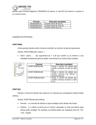 Excel 2003 – Módulo Avançado Página 26 / 69
quando usam números negativos: TRUNCAR(-4,3) retorna -4, mas INT(-4,3) retorna -5, porque -5
é o número menor.
Fórmula Descrição (resultado)
=TRUNCAR(8,9) A parte inteira de 8,9 (8)
=TRUNCAR(-8,9) A parte inteira de -8,9 (-8)
=TRUNCAR(PI()) A parte inteira de pi (3)
FUNÇÕES ESTATÍSTICAS
CONT.NÚM()
Conta quantas células contêm números e também os números na lista de argumentos.
Sintaxe: CONT.NÚM(valor1;valor2;...)
• Valor1; valor2, ... são argumentos de 1 a 30 que contêm ou se referem a uma
variedade de diferentes tipos de dados, mas somente os números são contados.
Fórmula Descrição (resultado)
=CONT.NÚM(A2:A8) Conta o número de células que
contêm números na lista ao lado
(3)
=CONT.NÚM(A5:A8) Conta o número de células que
contêm números nas últimas 4
linhas da lista (2)
=CONT.NÚM(A2:A8;2) Conta o número de células que
contêm números na lista e o valor
2 (4)
CONT.SE()
Calcula o número de células não vazias em um intervalo que corresponde a determinados
critérios.
Sintaxe: CONT.SE(intervalo;critérios)
• Intervalo é o intervalo de células no qual se deseja contar células não vazias.
• Critérios é o critério na forma de um número, expressão ou texto que define quais
células serão contadas. Por exemplo, os critérios podem ser expressos como 32, "32",
">32", "maçãs".
 