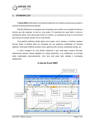 Excel 2003 – Módulo Avançado Página 3 / 69
1. INTRODUÇÃO
O Excel 2003 da Microsoft é uma planilha eletrônica com diversos recursos que auxiliam o
controle de várias planilhas de cálculos.
Planilha Eletrônica é um programa de computador que consiste numa coleção de fileiras e
colunas que são expostas na tela em uma janela. O cruzamento de cada fileira e coluna é
chamado de célula. Uma célula pode conter um número, um caractere de texto ou uma fórmula
que executa um cálculo usando uma ou mais células.
Uma planilha eletrônica facilita ações como copiar, mover células ou modificar qualquer
fórmula criada. A planilha pode ser formatada (ter sua aparência modificada) em diversos
aspectos. Você pode modificar as letras, cores, aparência dos números, acrescentar bordas, etc.
A maior vantagem de uma planilha eletrônica é que você pode construir fórmulas,
relacionando diversos valores digitados em células diferentes, e ao modificá-los, as fórmulas
serão recalculadas automaticamente. Com isso você pode fazer análises e simulações
rapidamente.
A tela do Excel 2003
Barra de
ferramenta padrãoÁrea de edição
da planilha
Barra de
Fórmulas
Barra de Ferramenta
de Formatação
Guia de planilhas
Barra de Ferramenta
de Desenho
Menu de comandos
 