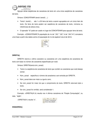 Excel 2003 – Módulo Avançado Página 34 / 69
Agrupa várias seqüências de caracteres de texto em uma única seqüência de caracteres
de texto.
Sintaxe: CONCATENAR (texto1;texto2; ...)
• Texto1; texto2;... são 1 a 30 itens de texto a serem agrupados em um único item de
texto. Os itens de texto podem ser seqüência de caracteres de texto, números ou
referências de célula única.
• O operador "&" pode ser usado no lugar de CONCATENAR para agrupar itens de texto.
Exemplo: =CONCATENAR("A população do rio de ";A3;" ";A2;" é de ";A4;"/m") concatena
uma frase a partir dos dados acima (A população do rio de espécie truta é de 32/m)
DIREITA()
DIREITA retorna o último caractere ou caracteres em uma seqüência de caracteres de
texto com base no número de caracteres especificado por você.
Sintaxe: DIREITA(texto;núm_caract)
• Texto é a seqüência de caracteres de texto que contém os caracteres que você deseja
extrair.
• Núm_caract especifica o número de caracteres a ser extraído por DIREITA.
• Núm_caract deve ser maior ou igual a zero.
• Se núm_caract for maior do que o comprimento do texto, DIREITA retornará todo o
texto.
• Se núm_caract for omitido, será considerado 1.
Exemplo: =DIREITA(A1;4) resulta nos 4 últimos caracteres de “People Computação”, ou
seja, “ação”.
=DIREITA(A1) resulta “o”.
ESQUERDA()
 