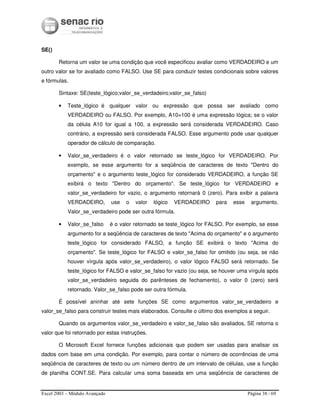 Excel 2003 – Módulo Avançado Página 38 / 69
SE()
Retorna um valor se uma condição que você especificou avaliar como VERDADEIRO e um
outro valor se for avaliado como FALSO. Use SE para conduzir testes condicionais sobre valores
e fórmulas.
Sintaxe: SE(teste_lógico;valor_se_verdadeiro;valor_se_falso)
• Teste_lógico é qualquer valor ou expressão que possa ser avaliado como
VERDADEIRO ou FALSO. Por exemplo, A10=100 é uma expressão lógica; se o valor
da célula A10 for igual a 100, a expressão será considerada VERDADEIRO. Caso
contrário, a expressão será considerada FALSO. Esse argumento pode usar qualquer
operador de cálculo de comparação.
• Valor_se_verdadeiro é o valor retornado se teste_lógico for VERDADEIRO. Por
exemplo, se esse argumento for a seqüência de caracteres de texto "Dentro do
orçamento" e o argumento teste_lógico for considerado VERDADEIRO, a função SE
exibirá o texto "Dentro do orçamento". Se teste_lógico for VERDADEIRO e
valor_se_verdadeiro for vazio, o argumento retornará 0 (zero). Para exibir a palavra
VERDADEIRO, use o valor lógico VERDADEIRO para esse argumento.
Valor_se_verdadeiro pode ser outra fórmula.
• Valor_se_falso é o valor retornado se teste_lógico for FALSO. Por exemplo, se esse
argumento for a seqüência de caracteres de texto "Acima do orçamento" e o argumento
teste_lógico for considerado FALSO, a função SE exibirá o texto "Acima do
orçamento". Se teste_lógico for FALSO e valor_se_falso for omitido (ou seja, se não
houver vírgula após valor_se_verdadeiro), o valor lógico FALSO será retornado. Se
teste_lógico for FALSO e valor_se_falso for vazio (ou seja, se houver uma vírgula após
valor_se_verdadeiro seguida do parênteses de fechamento), o valor 0 (zero) será
retornado. Valor_se_falso pode ser outra fórmula.
É possível aninhar até sete funções SE como argumentos valor_se_verdadeiro e
valor_se_falso para construir testes mais elaborados. Consulte o último dos exemplos a seguir.
Quando os argumentos valor_se_verdadeiro e valor_se_falso são avaliados, SE retorna o
valor que foi retornado por estas instruções.
O Microsoft Excel fornece funções adicionais que podem ser usadas para analisar os
dados com base em uma condição. Por exemplo, para contar o número de ocorrências de uma
seqüência de caracteres de texto ou um número dentro de um intervalo de células, use a função
de planilha CONT.SE. Para calcular uma soma baseada em uma seqüência de caracteres de
 