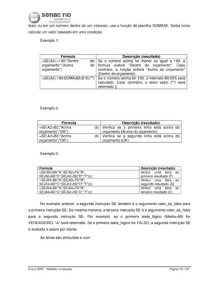 Excel 2003 – Módulo Avançado Página 39 / 69
texto ou em um número dentro de um intervalo, use a função de planilha SOMASE. Saiba como
calcular um valor baseado em uma condição.
Exemplo 1:
Exemplo 2:
Exemplo 3:
No exemplo anterior, a segunda instrução SE também é o argumento valor_se_falso para
a primeira instrução SE. Da mesma maneira, a terceira instrução SE é o argumento valor_se_falso
para a segunda instrução SE. Por exemplo, se o primeiro teste_lógico (Média>89) for
VERDADEIRO, "A" será retornado. Se o primeiro teste_lógico for FALSO, a segunda instrução SE
é avaliada e assim por diante.
As letras são atribuídas a num
Fórmula Descrição (resultado)
=SE(A2<=100;"Dentro do
orçamento";"Acima do
orçamento")
Se o número acima for menor ou igual a 100, a
fórmula exibirá "Dentro do orçamento". Caso
contrário, a função exibirá "Acima do orçamento"
(Dentro do orçamento)
=SE(A2=100;SOMA(B5:B15);"") Se o número acima for 100, o intervalo B5:B15 será
calculado. Caso contrário, o texto vazio ("") será
retornado ()
Fórmula Descrição (resultado)
=SE(A2>B2;"Acima do
orçamento";"OK")
Verifica se a primeira linha está acima do
orçamento (Acima do orçamento)
=SE(A3>B3;"Acima do
orçamento";"OK")
Verifica se a segunda linha está acima do
orçamento (OK)
Fórmula Descrição (resultado)
=SE(A2>89;"A";SE(A2>79;"B";
SE(A2>69;"C";SE(A2>59;"D";"F"))))
Atribui uma letra ao
primeiro resultado (F)
=SE(A3>89;"A";SE(A3>79;"B";
SE(A3>69;"C";SE(A3>59;"D";"F"))))
Atribui uma letra ao
segundo resultado (A)
=SE(A4>89;"A";SE(A4>79;"B";
SE(A4>69;"C";SE(A4>59;"D";"F"))))
Atribui uma letra ao
terceiro resultado (C)
 
