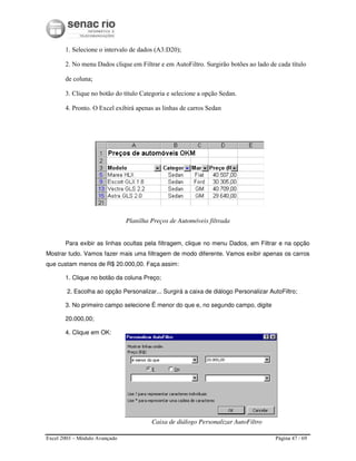 Excel 2003 – Módulo Avançado Página 47 / 69
1. Selecione o intervalo de dados (A3:D20);
2. No menu Dados clique em Filtrar e em AutoFiltro. Surgirão botões ao lado de cada título
de coluna;
3. Clique no botão do título Categoria e selecione a opção Sedan.
4. Pronto. O Excel exibirá apenas as linhas de carros Sedan
Planilha Preços de Automóveis filtrada
Para exibir as linhas ocultas pela filtragem, clique no menu Dados, em Filtrar e na opção
Mostrar tudo. Vamos fazer mais uma filtragem de modo diferente. Vamos exibir apenas os carros
que custam menos de R$ 20.000,00. Faça assim:
1. Clique no botão da coluna Preço;
2. Escolha ao opção Personalizar... Surgirá a caixa de diálogo Personalizar AutoFiltro;
3. No primeiro campo selecione É menor do que e, no segundo campo, digite
20.000,00;
4. Clique em OK:
Caixa de diálogo Personalizar AutoFiltro
 