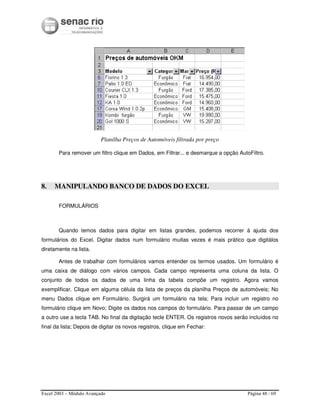 Excel 2003 – Módulo Avançado Página 48 / 69
Planilha Preços de Automóveis filtrada por preço
Para remover um filtro clique em Dados, em Filtrar... e desmarque a opção AutoFiltro.
8. MANIPULANDO BANCO DE DADOS DO EXCEL
FORMULÁRIOS
Quando temos dados para digitar em listas grandes, podemos recorrer à ajuda dos
formulários do Excel. Digitar dados num formulário muitas vezes é mais prático que digitálos
diretamente na lista.
Antes de trabalhar com formulários vamos entender os termos usados. Um formulário é
uma caixa de diálogo com vários campos. Cada campo representa uma coluna da lista. O
conjunto de todos os dados de uma linha da tabela compõe um registro. Agora vamos
exemplificar. Clique em alguma célula da lista de preços da planilha Preços de automóveis; No
menu Dados clique em Formulário. Surgirá um formulário na tela; Para incluir um registro no
formulário clique em Novo; Digite os dados nos campos do formulário. Para passar de um campo
a outro use a tecla TAB. No final da digitação tecle ENTER. Os registros novos serão incluídos no
final da lista; Depois de digitar os novos registros, clique em Fechar:
 