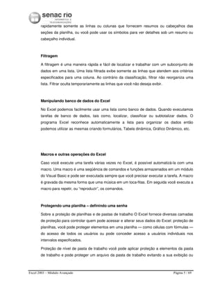 Excel 2003 – Módulo Avançado Página 5 / 69
rapidamente somente as linhas ou colunas que fornecem resumos ou cabeçalhos das
seções da planilha, ou você pode usar os símbolos para ver detalhes sob um resumo ou
cabeçalho individual.
Filtragem
A filtragem é uma maneira rápida e fácil de localizar e trabalhar com um subconjunto de
dados em uma lista. Uma lista filtrada exibe somente as linhas que atendem aos critérios
especificados para uma coluna. Ao contrário da classificação, filtrar não reorganiza uma
lista. Filtrar oculta temporariamente as linhas que você não deseja exibir.
Manipulando banco de dados do Excel
No Excel podemos facilmente usar uma lista como banco de dados. Quando executamos
tarefas de banco de dados, tais como, localizar, classificar ou subtotalizar dados. O
programa Excel reconhece automaticamente a lista para organizar os dados então
podemos utilizar as mesmas criando formulários, Tabela dinâmica, Gráfico Dinâmico, etc.
Macros e outras operações do Excel
Caso você execute uma tarefa várias vezes no Excel, é possível automatizá-la com uma
macro. Uma macro é uma seqüência de comandos e funções armazenados em um módulo
do Visual Basic e pode ser executada sempre que você precisar executar a tarefa. A macro
é gravada da mesma forma que uma música em um toca-fitas. Em seguida você executa a
macro para repetir, ou “reproduzir”, os comandos.
Protegendo uma planilha – definindo uma senha
Sobre a proteção de planilhas e de pastas de trabalho O Excel fornece diversas camadas
de proteção para controlar quem pode acessar e alterar seus dados do Excel: proteção de
planilhas, você pode proteger elementos em uma planilha — como células com fórmulas —
do acesso de todos os usuários ou pode conceder acesso a usuários individuais nos
intervalos especificados.
Proteção de nível de pasta de trabalho você pode aplicar proteção a elementos da pasta
de trabalho e pode proteger um arquivo da pasta de trabalho evitando a sua exibição ou
 