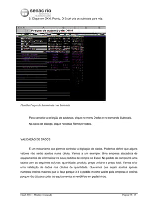 Excel 2003 – Módulo Avançado Página 50 / 69
5. Clique em OK.6. Pronto. O Excel cria os subtotais para nós:
Planilha Preços de Automóveis com Subtotais
Para cancelar a exibição de subtotais, clique no menu Dados e no comando Subtotais.
Na caixa de diálogo, clique no botão Remover todos.
VALIDAÇÃO DE DADOS
É um mecanismo que permite controlar a digitação de dados. Podemos definir que alguns
valores não serão aceitos numa célula. Vamos a um exemplo: Uma empresa atacadista de
equipamentos de informática tira seus pedidos de compra no Excel. No pedido de compra há uma
tabela com as seguintes colunas: quantidade, produto, preço unitário e preço total. Vamos criar
uma validação de dados nas células de quantidade. Queremos que sejam aceitos apenas
números inteiros maiores que 3. Isso porque 3 é o pedido mínimo aceito pela empresa e inteiros
porque não dá para cortar os equipamentos e vendê-los em pedacinhos.
 