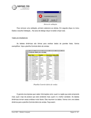 Excel 2003 – Módulo Avançado Página 52 / 69
Alerta de validação
Para remover uma validação, primeiro selecione as células. Em seguida clique no menu
Dados e escolha Validação... Na caixa de diálogo clique no botão Limpar tudo.
TABELAS DINÂMICAS
As tabelas dinâmicas são ótimas para analisar dados de grandes listas. Vamos
exemplificar. Veja a planilha Controle diário de vendas:
Planilha Controle diário de vendas
O gerente da empresa quer saber informações como: qual é a região que está comprando
mais; qual o tipo de produto que está vendendo mais; quem é o melhor vendedor. As tabelas
dinâmicas tornam essas análises muito fáceis. Elas resumem os dados. Vamos criar uma tabela
dinâmica para a planilha Controle diário de vendas. Faça assim:
 
