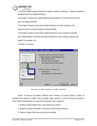Excel 2003 – Módulo Avançado Página 53 / 69
1. No menu Dados escolha Relatório de tabela e gráficos dinâmicos... Surgirá o Assistente
de tabela dinâmica e gráfico dinâmico;
2. Na etapa 1 indique que a tabela dinâmica usará dados de uma lista do Excel e que
quer uma tabela dinâmica;
3. Na etapa 2 indique o local onde a tabela dinâmica vai colher os dados. É só
selecionar com o mouse as células da lista de dados;
4. Na etapa 3 indique o local onde a tabela dinâmica vai ficar. Escolha na planilha
atual. Digite apenas o endereço da célula onde ficará o canto superior esquerdo da
tabela. Por exemplo: H3.
5. Clique em Concluir.
Assistente de tabela dinâmica e gráfico dinâmico
Pronto. A estrutura da tabela dinâmica está montada. O próximo passo é definir as
posições dos campos na tabela. Isso é simples. Basta arrastar o nome do campo que está na
barra Tabela dinâmica para uma das áreas da tabela. Faça o seguinte:
1. Arraste o campo Região para a área Campos de coluna;
2. Arraste os campos Vendedor e Tipo para a área Campos de linha;
3. Arraste o campo Valor para a área Itens de dados:
 