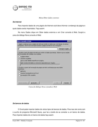Excel 2003 – Módulo Avançado Página 55 / 69
Menu Obter dados externos
Da Internet
Para importar dados de uma página de Internet você deve informar o endereço da página e
quais dados serão importados. Faça assim:
No menu Dados clique em Obter dados externos e em Criar consulta à Web. Surgirá a
caixa de diálogo Nova consulta à Web:
Caixa de diálogo Nova consulta à Web
De bancos de dados
O Excel pode importar dados de vários tipos de bancos de dados. Para isso ele conta com
o auxílio do programa Microsoft Query, que faz a tarefa de se conectar a um banco de dados.
Para importar dados de um banco de dados faça assim:
 