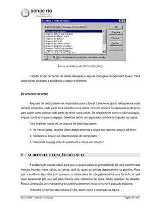 Excel 2003 – Módulo Avançado Página 56 / 69
Caixa de diálogo do Microsoft Query
Escolha o tipo de banco de dados desejado e siga as instruções do Microsoft Query. Para
cada banco de dados a seqüência a seguir é diferente.
De arquivos de texto
Arquivos de texto podem ser importados para o Excel. Lembre-se que o texto precisa estar
dividido em partes, cada parte será inserida numa célula. O Excel procura os separadores de texto
para saber como colocar cada parte do texto numa célula. Os separadores comuns são tabulação,
vírgula, ponto-e-vírgula ou espaço. Devemos definir um separador na hora de importar os dados.
Para importar dados de um arquivo de texto faça assim:
1. No menu Dados, escolha Obter dados externos e clique em Importar arquivo de texto;
2. Selecione o arquivo na lista de pastas do computador;
3. Responda às perguntas do assistente e clique em Concluir.
9. AUDITORIA E FUNÇÃO DO EXCEL
A auditoria de células serve para que o usuário saiba as procedências de uma determinada
fórmula inserida numa célula, ou ainda, qual ou quais as células dependentes na planilha. Para
que a auditoria seja feita com sucesso, a célula deve ter obrigatoriamente uma fórmula, a qual
deve apresentar por sua vez pelo menos uma referência de outra célula qualquer da planilha.
Para a construção de uma planilha de auditoria devemos iniciar uma nova pasta de trabalho:
Preencha o intervalo das células B1:B4, assim como é mostrado na figura
 