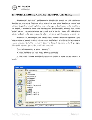 Excel 2003 – Módulo Avançado Página 58 / 69
10. PROTEGENDO UMA PLANILHA – DEFININDO UMA SENHA
Apresentação: nesta lição, aprenderemos a proteger uma planilha do Excel, através da
definição de uma senha. Podemos definir uma senha para leitura da planilha e outra para
alteração da planilha. Ao abrir a planilha, em primeiro lugar será solicitada a senha para leitura.
Em seguida, é solicitada a senha para alteração (caso esta tenha sido definida). Se o usuário
souber apenas a senha para leitura, ele poderá abrir a planilha, porém, não poderá fazer
alterações. Se ele souber a senha para alteração, poderá alterar a planilha e salvar as alterações.
As senhas são definidas para cada planilha individualmente. Um detalhe importante é que,
se você esquecer a senha de leitura, não será mais possível abrir a planilha. A única maneira de
voltar a ter acesso à planilha é lembrando da senha. Se você esquecer a senha de gravação,
poderá abrir a planilha, porém, não poderá fazer alterações.
Como definir as senhas de leitura e alteração?
1. Abra a planilha na qual você deseja definir a(s) senha(s).
2. Selecione o comando Arquivo -> Salvar como. Surgirá a janela indicada na figura a
seguir:
 