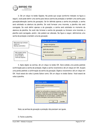 Excel 2003 – Módulo Avançado Página 59 / 69
3. Dê um clique no botão Opções. Na janela que surge (conforme indicado na figura a
seguir), você pode definir uma senha para leitura (senha de proteção) e também uma senha para
gravação/alteração (senha de gravação). Se for definida apenas a senha de proteção, a senha
será solicitada na abertura da planilha. Se você fornecer uma incorreta, a planilha não será
carregada. Se você definir apenas a de gravação, a senha será solicitada no momento da
abertura da planilha. Se você não fornecer a senha de gravação ou fornecer uma incorreta, a
planilha será carregada, porém, não poderá ser alterada. Na figura a seguir, definiremos uma
senha de proteção e também uma de gravação:
4. Após digitar as senhas, dê um clique no botão OK. Será exibida uma janela pedindo
confirmação para a senha de proteção. Digite a senha novamente e dê um clique em OK. Surgirá
uma janela pedindo a confirmação da senha da gravação. Digite-a novamente e dê um clique em
OK. Você estará de volta à janela Salvar como. Dê um clique no botão Salvar. Você estará de
volta à planilha.
Nota: as senhas de gravação e proteção não precisam ser iguais.
5. Feche a planilha.
Marcando aqui sempre
criará um
Backup automático
Não poderá salvar
as mudanças,
só se mudar o
nome do arquivo.
 