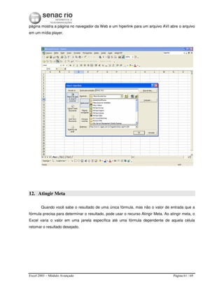 Excel 2003 – Módulo Avançado Página 61 / 69
página mostra a página no navegador da Web e um hiperlink para um arquivo AVI abre o arquivo
em um mídia player.
12. Atingir Meta
Quando você sabe o resultado de uma única fórmula, mas não o valor de entrada que a
fórmula precisa para determinar o resultado, pode usar o recurso Atingir Meta. Ao atingir meta, o
Excel varia o valor em uma janela específica até uma fórmula dependente de aquela célula
retomar o resultado desejado.
 