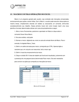 Excel 2003 – Módulo Avançado Página 63 / 69
13. MACROS E OUTRAS OPERAÇÕES DO EXCEL
Macro é um programa gerado pelo usuário, cujo conteúdo são instruções armazenadas
exclusivamente para ações a serem feitas. Com o Macro, o usuário pode executar várias ações ao
mesmo tempo, simplesmente clicando em botões ou executando um comando, diminuindo
consideravelmente seu trabalho. Nossa primeira macro tem como função inserir uma nova
planilha e formatar determinadas células com cores de procedimentos a seguir:
1. Abra o menu Ferramentas, posicione o apontador em Macro e clique sobre o
comando Gravar Nova Macro;
2. Na caixa exibida, você pode:
3. Nomear a macro, digitando seu nome na caixa de entrada Nome da Macro. Para o
exemplo, foi digitado Macro_Teste;
4. Definir um atalho de teclas para macro, começando por CTRL. Apenas digite o
caractere que, em conjunto com essa tecla, fará a macro agir;
5. Definir o local de armazenamento da macro.
6. Clique no botão OK. A área de trabalho do Excel será visualizada, juntamente com
a presença de uma pequena barra denominada Parar macro. Ela será necessária
para concluir as ações que comporão as instruções da macro:
Barra de Gravação
 