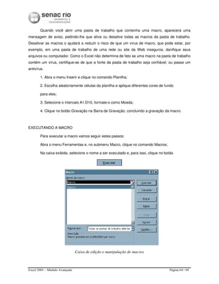 Excel 2003 – Módulo Avançado Página 64 / 69
Quando você abrir uma pasta de trabalho que contenha uma macro, aparecerá uma
mensagem de aviso, pedindo-lhe que ative ou desative todas as macros da pasta de trabalho.
Desativar as macros o ajudará a reduzir o risco de que um vírus de macro, que pode estar, por
exemplo, em uma pasta de trabalho de uma rede ou site da Web inseguros, danifique seus
arquivos ou computador. Como o Excel não determina de fato se uma macro na pasta de trabalho
contém um vírus, certifique-se de que a fonte da pasta de trabalho seja confiável, ou passe um
antivírus.
1. Abra o menu Inserir e clique no comando Planilha;
2. Escolha aleatoriamente células da planilha e aplique diferentes cores de fundo
para eles;
3. Selecione o intervalo A1:D10, formate-o como Moeda;
4. Clique no botão Gravação na Barra de Gravação, concluindo a gravação da macro.
EXECUTANDO A MACRO
Para executar a macro vamos seguir estes passos:
Abra o menu Ferramentas e, no submenu Macro, clique no comando Macros;
Na caixa exibida, selecione o nome a ser executado e, para isso, clique no botão
Caixa de edição e manipulação de macros
 