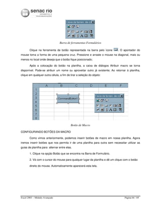 Excel 2003 – Módulo Avançado Página 66 / 69
Barra de ferramentas Formulários
Clique na ferramenta de botão representada na barra pelo ícone . O apontador do
mouse toma a forma de uma pequena cruz. Pressione e arraste o mouse na diagonal, mais ou
menos no local onde deseja que o botão fique posicionado;
Após a colocação do botão na planilha, a caixa de diálogos Atribuir macro se torna
disponível. Pode-se atribuir um nome ou aproveitar outro já existente; Ao retornar à planilha,
clique em qualquer outra célula, a fim de tirar a seleção do objeto:
Botão de Macro
CONFIGURANDO BOTÕES DA MACRO
Como vimos anteriormente, podemos inserir botões de macro em nossa planilha. Agora
iremos inserir botões que nos permita ir de uma planilha para outra sem necessitar utilizar as
guias de planilha para alternar entre elas.
1. Clique na opção Botão que se encontra na Barra de Formulário.
2. Vá com o cursor do mouse para qualquer lugar da planilha e dê um clique com o botão
direito do mouse. Automaticamente aparecerá esta tela.
 