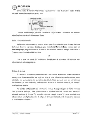 Excel 2003 – Módulo Avançado Página 7 / 69
outras pastas de trabalho. O exemplo a seguir adiciona o valor da célula B4 e 25 e divide o
resultado pela soma das células D5, E5 e F5.
Observe: neste exemplo, estamos utilizando a função SOMA. Trataremos, em detalhes,
sobre funções, nas demais lições deste Curso.
Sobre a sintaxe da fórmula
As fórmulas calculam valores em uma ordem específica conhecida como sintaxe. A sintaxe
da fórmula descreve o processo do cálculo. Uma fórmula no Microsoft Excel começa com um
sinal de igual (=), seguido do cálculo da fórmula. Por exemplo, a fórmula a seguir subtrai 1 de 5.
O resultado da fórmula é exibido na célula.
=5-1
Obs: o sinal de menos (-) é chamado de operador de subtração. Na próxima lição
falaremos mais sobre operadores.
Sintaxe da fórmula
É a estrutura ou ordem dos elementos em uma fórmula. As fórmulas no Microsoft Excel
seguem uma sintaxe específica que inclui um sinal de igual (=) seguido dos elementos a serem
calculados (os operandos) e dos operadores de cálculo. Cada operando pode ser um valor que
não se altera (um valor constante), uma referência de célula ou intervalo, um rótulo, um nome ou
uma função de planilha.
Por padrão, o Microsoft Excel calcula uma fórmula da esquerda para a direita, iniciando
com o sinal de igual (=). Você pode controlar a maneira como os cálculos são efetuados,
alterando a sintaxe da fórmula. Por exemplo, a fórmula a seguir fornece “11” como resultado, pois
o Excel calcula a multiplicação antes da adição. A fórmula multiplica 2 por 3 (tendo como resultado
6) e, em seguida, adiciona 5.
=5+2*3
 