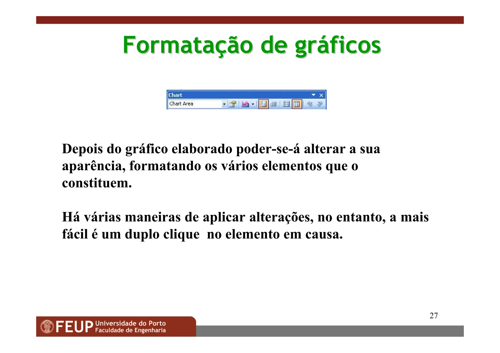 27
Formata
Formataç
ção
ão de
de gr
grá
áficos
ficos
Depois do gráfico elaborado poder-se-á alterar a sua
aparência, formatando os vários elementos que o
constituem.
Há várias maneiras de aplicar alterações, no entanto, a mais
fácil é um duplo clique no elemento em causa.
 