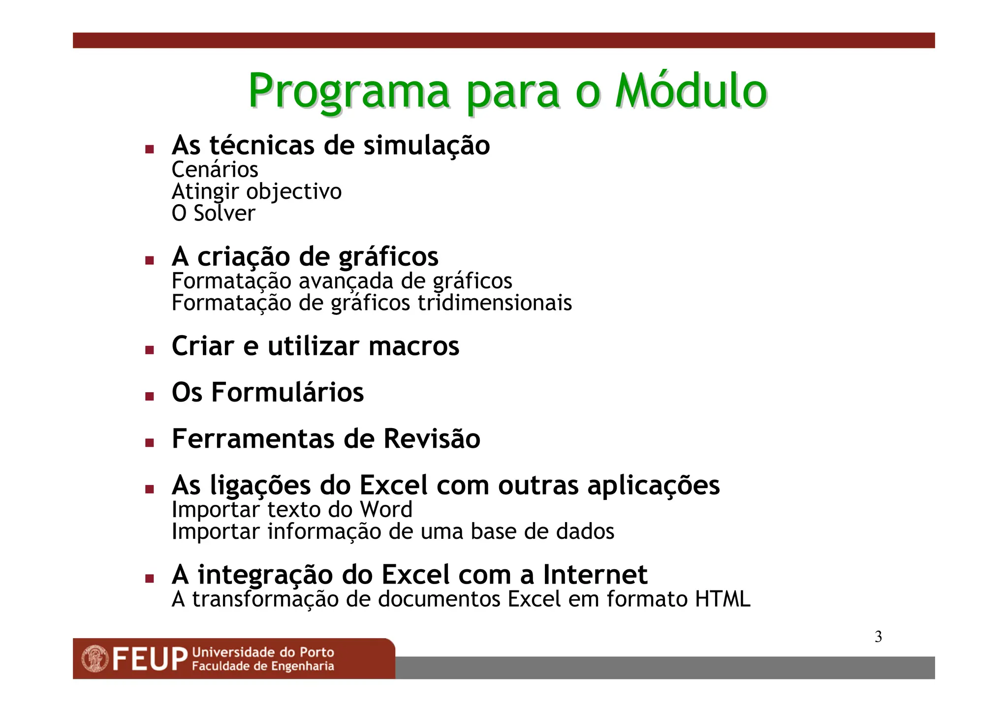 3
Programa
Programa para
para o
o M
Mó
ódulo
dulo
 As técnicas de simulação
Cenários
Atingir objectivo
O Solver
 A criação de gráficos
Formatação avançada de gráficos
Formatação de gráficos tridimensionais
 Criar e utilizar macros
 Os Formulários
 Ferramentas de Revisão
 As ligações do Excel com outras aplicações
Importar texto do Word
Importar informação de uma base de dados
 A integração do Excel com a Internet
A transformação de documentos Excel em formato HTML
 