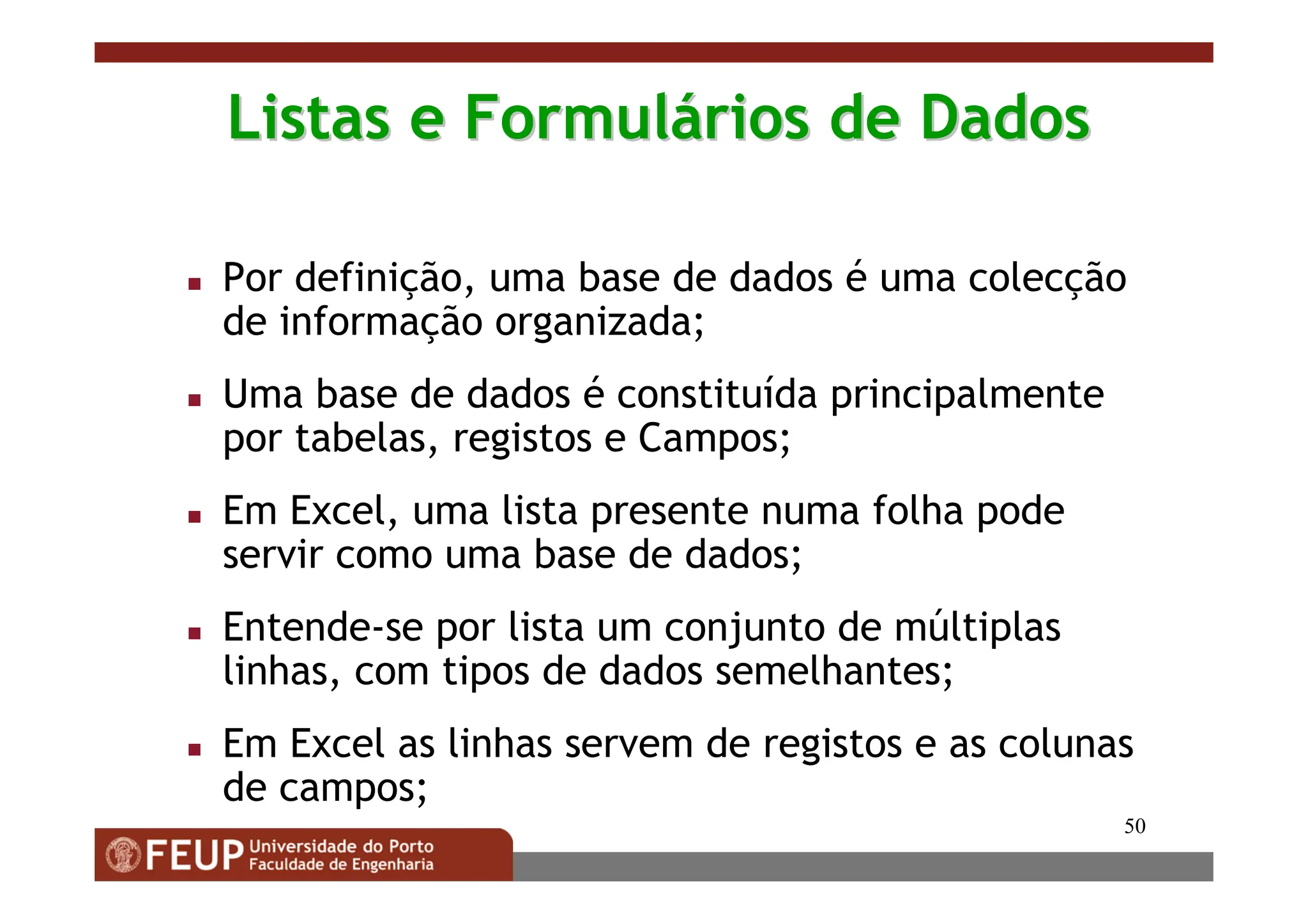 50
Listas e Formul
Listas e Formulá
ários de Dados
rios de Dados
 Por definição, uma base de dados é uma colecção
de informação organizada;
 Uma base de dados é constituída principalmente
por tabelas, registos e Campos;
 Em Excel, uma lista presente numa folha pode
servir como uma base de dados;
 Entende-se por lista um conjunto de múltiplas
linhas, com tipos de dados semelhantes;
 Em Excel as linhas servem de registos e as colunas
de campos;
 