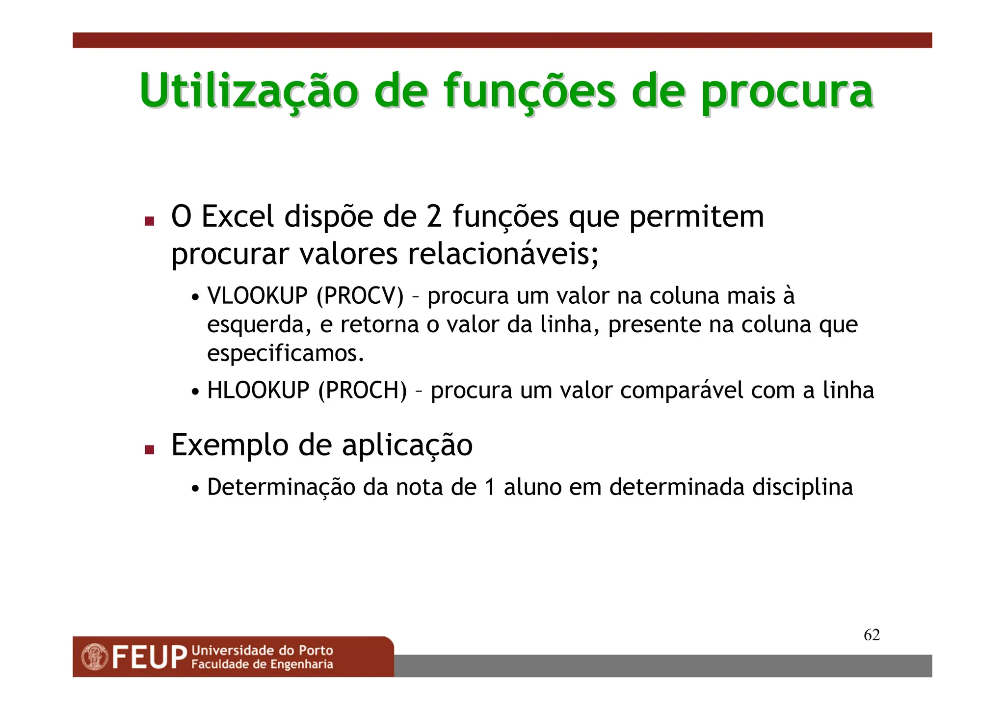 62
Utiliza
Utilizaç
ção de fun
ão de funç
ções de procura
ões de procura
 O Excel dispõe de 2 funções que permitem
procurar valores relacionáveis;
• VLOOKUP (PROCV) – procura um valor na coluna mais à
esquerda, e retorna o valor da linha, presente na coluna que
especificamos.
• HLOOKUP (PROCH) – procura um valor comparável com a linha
 Exemplo de aplicação
• Determinação da nota de 1 aluno em determinada disciplina
 