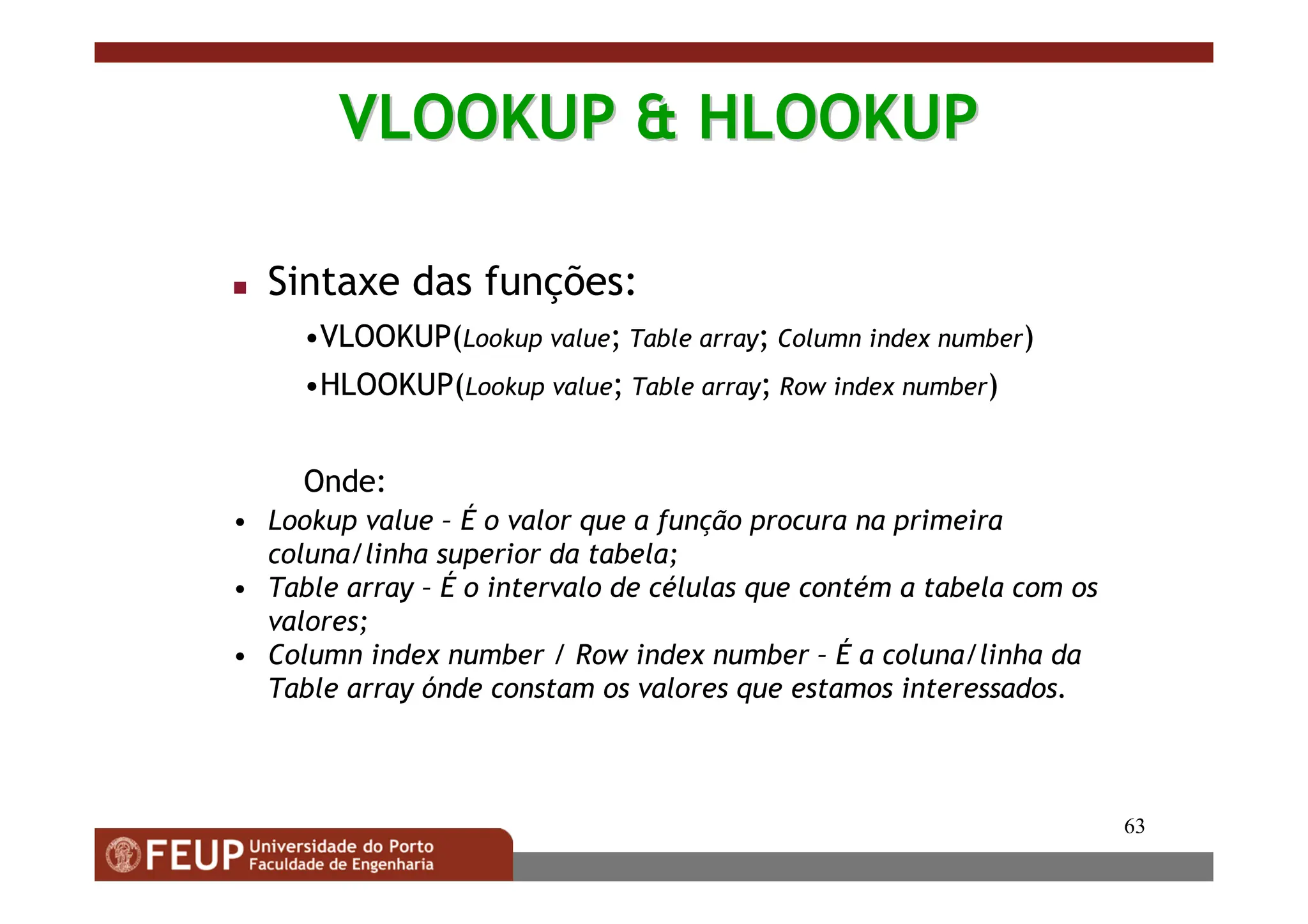 63
VLOOKUP  HLOOKUP
VLOOKUP  HLOOKUP
 Sintaxe das funções:
•VLOOKUP(Lookup value; Table array; Column index number)
•HLOOKUP(Lookup value; Table array; Row index number)
Onde:
• Lookup value – É o valor que a função procura na primeira
coluna/linha superior da tabela;
• Table array – É o intervalo de células que contém a tabela com os
valores;
• Column index number / Row index number – É a coluna/linha da
Table array ónde constam os valores que estamos interessados.
 