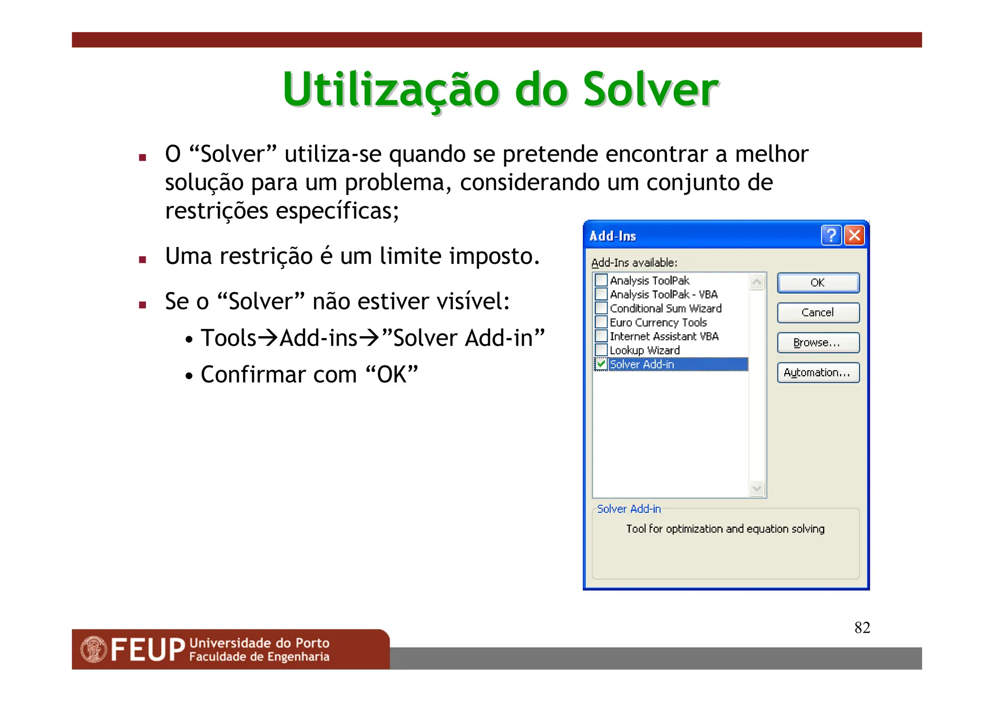 82
Utiliza
Utilizaç
ção do Solver
ão do Solver
 O “Solver” utiliza-se quando se pretende encontrar a melhor
solução para um problema, considerando um conjunto de
restrições específicas;
 Uma restrição é um limite imposto.
 Se o “Solver” não estiver visível:
• ToolsAdd-ins”Solver Add-in”
• Confirmar com “OK”
 