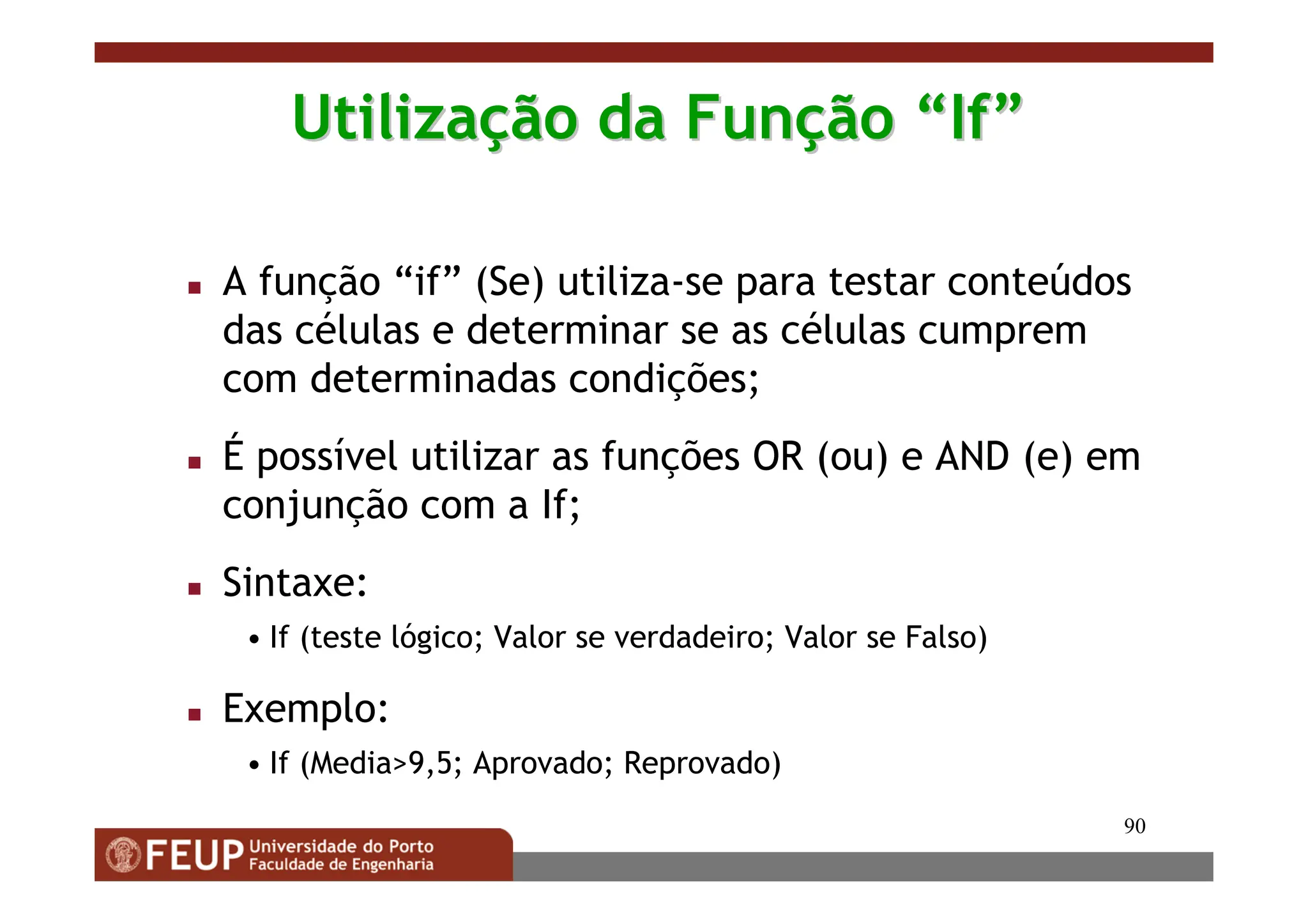90
Utiliza
Utilizaç
ção da Fun
ão da Funç
ção
ão “
“If
If”
”
 A função “if” (Se) utiliza-se para testar conteúdos
das células e determinar se as células cumprem
com determinadas condições;
 É possível utilizar as funções OR (ou) e AND (e) em
conjunção com a If;
 Sintaxe:
• If (teste lógico; Valor se verdadeiro; Valor se Falso)
 Exemplo:
• If (Media9,5; Aprovado; Reprovado)
 