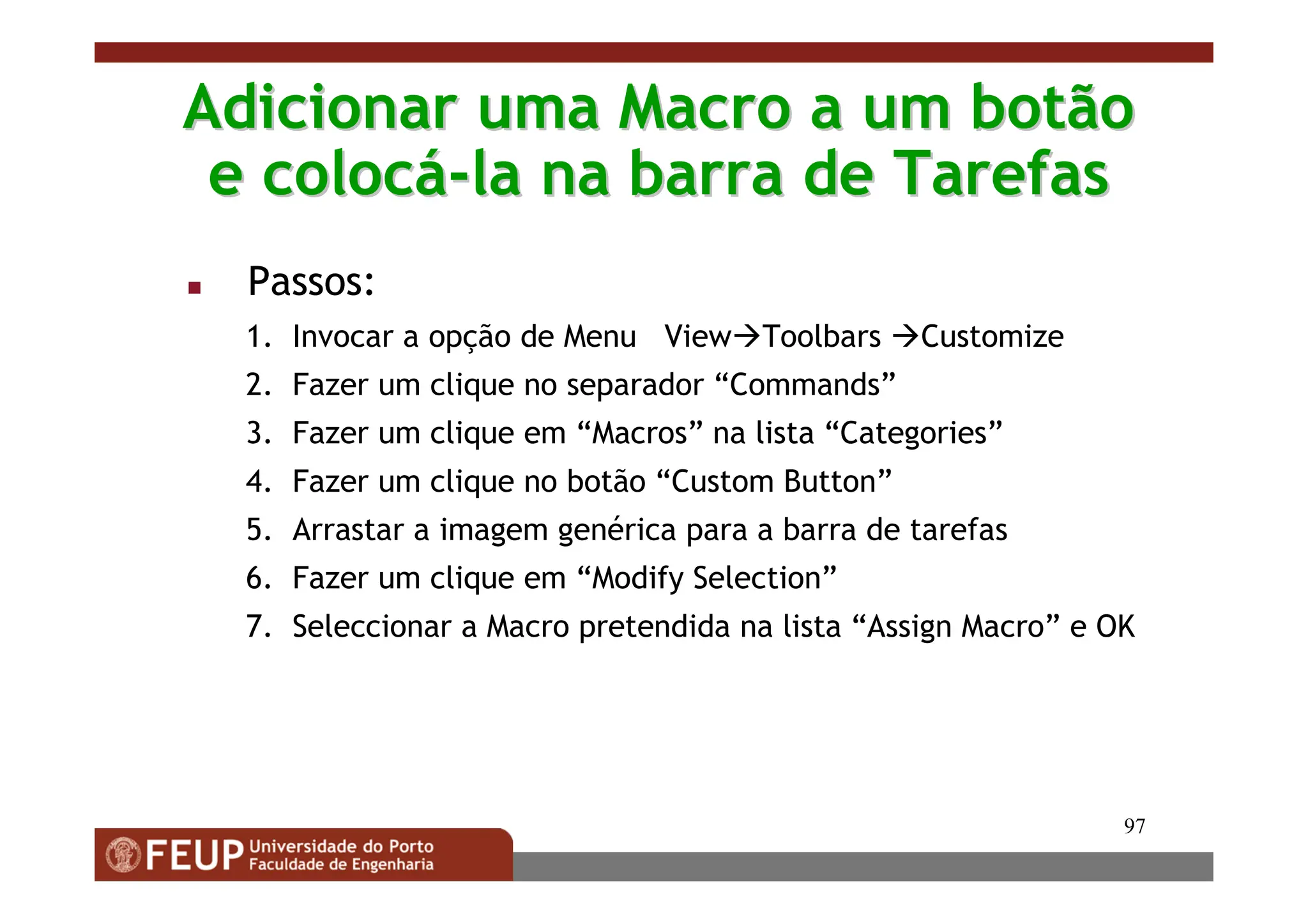 97
Adicionar uma Macro a um botão
Adicionar uma Macro a um botão
e coloc
e colocá
á-
-la na barra de Tarefas
la na barra de Tarefas
 Passos:
1. Invocar a opção de Menu ViewToolbars Customize
2. Fazer um clique no separador “Commands”
3. Fazer um clique em “Macros” na lista “Categories”
4. Fazer um clique no botão “Custom Button”
5. Arrastar a imagem genérica para a barra de tarefas
6. Fazer um clique em “Modify Selection”
7. Seleccionar a Macro pretendida na lista “Assign Macro” e OK
 