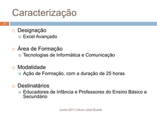 CaracterizaçãoDesignaçãoExcel AvançadoÁrea de FormaçãoTecnologias de Informática e ComunicaçãoModalidadeAção de Formação, com a duração de 25 horasDestinatáriosEducadores de Infância e Professores do Ensino Básico e SecundárioJunho 2011 | Nuno José Duarte2