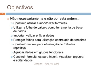 ObjectivosJunho 2011 | Nuno José Duarte3Não necessariamente e não por esta ordem...Construir, utilizar e monitorizar fórmulasUtilizar a folha de cálculo como ferramenta de base de dadosImportar, validar e filtrar dadosProteger folhas para utilização controlada de terceirosConstruir macros para otimização do trabalho repetitivoAgrupar dados em grupos funcionaisConstruir formulários para inserir, visualizar, procurar e editar dados