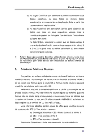 Excel Avançado
10
d) Na opção Classificar por, selecionar a primeira coluna que você
deseja classificar, ou seja, todos os demais dados
selecionados acompanharão a classificação feita a partir das
células contidas nesta coluna;
e) Na lista Classificar em, selecionar Valores para classificar os
dados com base em seus respectivos valores, mas, a
classificação poderá ser feita pela Cor da Célula, Cor da Fonte
ou Ícone de Célula;
Na lista Ordem, selecionar a ordem que se deseja aplicar à
operação de classificação: crescente ou decrescente, isto é, A
a Z ou Z a A para texto ou menor para maior ou ainda maior
para menor para números.
 Nota 9: Caso seja necessário Classificar utilizando mais critérios, basta clicar
em “Adicionar Nível”, desta forma será inclusa a opção “E depois por” abaixo
de “Classificar por”, onde deverão ser selecionados os demais critérios de
classificação.
5. Referências Relativas e Absolutas
Por padrão, ao se fazer referência a uma célula no Excel esta será uma
referência relativa. Por exemplo, se na célula C2 é inserida a fórmula =A2+B2,
ao se copiar esta fórmula para a célula C3, a fórmula nesta célula se ajustará
uma linha para baixo e se tornará =A3+B3.
Referência absoluta é o mesmo que travar a célula, por exemplo, se for
preciso copiar a fórmula =A2+B2 contida na célula C2 para D2 de forma que esta
fórmula não se ajuste para a linha abaixo, é necessário travar as células que
compõem tal fórmula, ou seja, em C2 a fórmula será =$A$2+$B$2, após isso, ao
copiá-la para D2, a fórmula em D2 será =$A$2+$B$2.
Uma referência absoluta contém sinais de cifrão para identificá-la como
tal, por exemplo: $G$15. Veja abaixo o seu uso:
a) Endereços Absolutos $C$3 – Fixa a coluna C e a linha 3
b) C$3 – Fixa apenas a linha 3
c) $C3 – Fixa apenas a coluna C
Pressionar F4 dentro da célula, alterna entre os tipos de referência.
 