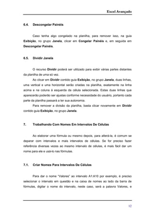 Excel Avançado
12
6.4. Descongelar Painéis
Caso tenha algo congelado na planilha, para remover isso, na guia
Exibição, no grupo Janela, clicar em Congelar Painéis e, em seguida em
Descongelar Painéis.
6.5. Dividir Janela
O recurso Dividir poderá ser utilizado para exibir várias partes distantes
da planilha de uma só vez.
Ao clicar em Dividir contido guia Exibição, no grupo Janela, duas linhas,
uma vertical e uma horizontal serão criadas na planilha, exatamente na linha
acima e na coluna à esquerda da célula selecionada. Estas duas linhas que
aparecerão poderão ser ajustas conforme necessidade do usuário, portanto cada
parte da planilha passará a ter sua autonomia.
Para remover a divisão da planilha, basta clicar novamente em Dividir
contido guia Exibição, no grupo Janela.
7. Trabalhando Com Nomes Em Intervalos De Células
Ao elaborar uma fórmula ou mesmo depois, para alterá-la, é comum se
deparar com intervalos e mais intervalos de células. Se for preciso fazer
referência diversas vezes ao mesmo intervalo de células, é mais fácil dar um
nome para ele e usá-lo nas fórmulas.
7.1. Criar Nomes Para Intervalos De Células
Para dar o nome “Valores” ao intervalo A1:A10 por exemplo, é preciso
selecionar o intervalo em questão e na caixa de nomes ao lado da barra de
fórmulas, digitar o nome do intervalo, neste caso, será a palavra Valores, e
 