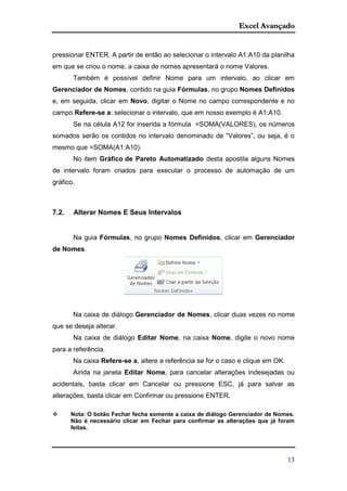 Excel Avançado
13
pressionar ENTER. A partir de então ao selecionar o intervalo A1:A10 da planilha
em que se criou o nome, a caixa de nomes apresentará o nome Valores.
Também é possível definir Nome para um intervalo, ao clicar em
Gerenciador de Nomes, contido na guia Fórmulas, no grupo Nomes Definidos
e, em seguida, clicar em Novo, digitar o Nome no campo correspondente e no
campo Refere-se a: selecionar o intervalo, que em nosso exemplo é A1:A10.
Se na célula A12 for inserida a fórmula =SOMA(VALORES), os números
somados serão os contidos no intervalo denominado de “Valores”, ou seja, é o
mesmo que =SOMA(A1:A10).
No item Gráfico de Pareto Automatizado desta apostila alguns Nomes
de intervalo foram criados para executar o processo de automação de um
gráfico.
7.2. Alterar Nomes E Seus Intervalos
Na guia Fórmulas, no grupo Nomes Definidos, clicar em Gerenciador
de Nomes.
Na caixa de diálogo Gerenciador de Nomes, clicar duas vezes no nome
que se deseja alterar.
Na caixa de diálogo Editar Nome, na caixa Nome, digite o novo nome
para a referência.
Na caixa Refere-se a, altere a referência se for o caso e clique em OK.
Ainda na janela Editar Nome, para cancelar alterações indesejadas ou
acidentais, basta clicar em Cancelar ou pressione ESC, já para salvar as
alterações, basta clicar em Confirmar ou pressione ENTER.
 Nota: O botão Fechar fecha somente a caixa de diálogo Gerenciador de Nomes.
Não é necessário clicar em Fechar para confirmar as alterações que já foram
feitas.
 