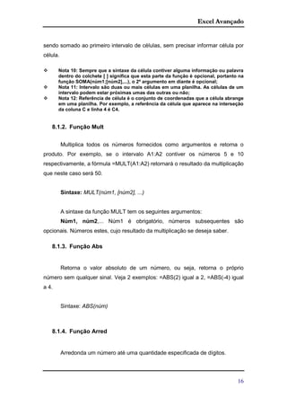 Excel Avançado
16
sendo somado ao primeiro intervalo de células, sem precisar informar célula por
célula.
 Nota 10: Sempre que a sintaxe da célula contiver alguma informação ou palavra
dentro do colchete [ ] significa que esta parte da função é opcional, portanto na
função SOMA(núm1;[núm2],...), o 2º argumento em diante é opcional;
 Nota 11: Intervalo são duas ou mais células em uma planilha. As células de um
intervalo podem estar próximas umas das outras ou não;
 Nota 12: Referência de célula é o conjunto de coordenadas que a célula abrange
em uma planilha. Por exemplo, a referência da célula que aparece na interseção
da coluna C e linha 4 é C4.
8.1.2. Função Mult
Multiplica todos os números fornecidos como argumentos e retorna o
produto. Por exemplo, se o intervalo A1:A2 contiver os números 5 e 10
respectivamente, a fórmula =MULT(A1:A2) retornará o resultado da multiplicação
que neste caso será 50.
Sintaxe: MULT(núm1, [núm2], ...)
A sintaxe da função MULT tem os seguintes argumentos:
Núm1, núm2,... Núm1 é obrigatório, números subsequentes são
opcionais. Números estes, cujo resultado da multiplicação se deseja saber.
8.1.3. Função Abs
Retorna o valor absoluto de um número, ou seja, retorna o próprio
número sem qualquer sinal. Veja 2 exemplos: =ABS(2) igual a 2, =ABS(-4) igual
a 4.
Sintaxe: ABS(núm)
8.1.4. Função Arred
Arredonda um número até uma quantidade especificada de dígitos.
 