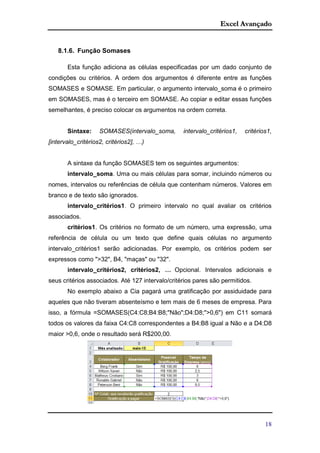 Excel Avançado
18
8.1.6. Função Somases
Esta função adiciona as células especificadas por um dado conjunto de
condições ou critérios. A ordem dos argumentos é diferente entre as funções
SOMASES e SOMASE. Em particular, o argumento intervalo_soma é o primeiro
em SOMASES, mas é o terceiro em SOMASE. Ao copiar e editar essas funções
semelhantes, é preciso colocar os argumentos na ordem correta.
Sintaxe: SOMASES(intervalo_soma, intervalo_critérios1, critérios1,
[intervalo_critérios2, critérios2], …)
A sintaxe da função SOMASES tem os seguintes argumentos:
intervalo_soma. Uma ou mais células para somar, incluindo números ou
nomes, intervalos ou referências de célula que contenham números. Valores em
branco e de texto são ignorados.
intervalo_critérios1. O primeiro intervalo no qual avaliar os critérios
associados.
critérios1. Os critérios no formato de um número, uma expressão, uma
referência de célula ou um texto que define quais células no argumento
intervalo_critérios1 serão adicionadas. Por exemplo, os critérios podem ser
expressos como ">32", B4, "maças" ou "32".
intervalo_critérios2, critérios2, … Opcional. Intervalos adicionais e
seus critérios associados. Até 127 intervalo/critérios pares são permitidos.
No exemplo abaixo a Cia pagará uma gratificação por assiduidade para
aqueles que não tiveram absenteísmo e tem mais de 6 meses de empresa. Para
isso, a fórmula =SOMASES(C4:C8;B4:B8;"Não";D4:D8;">0,6") em C11 somará
todos os valores da faixa C4:C8 correspondentes a B4:B8 igual a Não e a D4:D8
maior >0,6, onde o resultado será R$200,00.
 