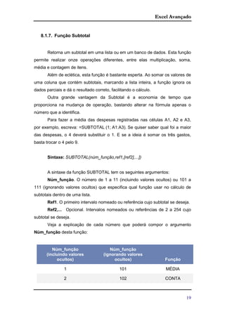 Excel Avançado
19
8.1.7. Função Subtotal
Retorna um subtotal em uma lista ou em um banco de dados. Esta função
permite realizar onze operações diferentes, entre elas multiplicação, soma,
média e contagem de itens.
Além de eclética, esta função é bastante esperta. Ao somar os valores de
uma coluna que contém subtotais, marcando a lista inteira, a função ignora os
dados parciais e dá o resultado correto, facilitando o cálculo.
Outra grande vantagem da Subtotal é a economia de tempo que
proporciona na mudança de operação, bastando alterar na fórmula apenas o
número que a identifica.
Para fazer a média das despesas registradas nas células A1, A2 e A3,
por exemplo, escreva: =SUBTOTAL (1; A1:A3). Se quiser saber qual foi a maior
das despesas, o 4 deverá substituir o 1. E se a ideia é somar os três gastos,
basta trocar o 4 pelo 9.
Sintaxe: SUBTOTAL(núm_função,ref1,[ref2],...])
A sintaxe da função SUBTOTAL tem os seguintes argumentos:
Núm_função. O número de 1 a 11 (incluindo valores ocultos) ou 101 a
111 (ignorando valores ocultos) que especifica qual função usar no cálculo de
subtotais dentro de uma lista.
Ref1. O primeiro intervalo nomeado ou referência cujo subtotal se deseja.
Ref2,... Opcional. Intervalos nomeados ou referências de 2 a 254 cujo
subtotal se deseja.
Veja a explicação de cada número que poderá compor o argumento
Núm_função desta função:
Núm_função
(incluindo valores
ocultos)
Núm_função
(ignorando valores
ocultos) Função
1 101 MÉDIA
2 102 CONTA
 