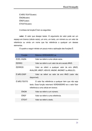 Excel Avançado
21
É.NÃO.TEXTO(valor)
ÉNÚM(valor)
ÉREF(valor)
ÉTEXTO(valor)
A sintaxe da função É tem os seguintes:
valor. O valor que desejar testar. O argumento de valor pode ser um
espaço em branco (célula vazia), um erro, um texto, um número ou um valor de
referência ou ainda um nome que faz referência a qualquer um desses
elementos.
O quadro a seguir retrata um pouco mais a aplicação das funções É:
Função Retorna VERDADEIRO se
ÉCÉL.VAZIA Valor se referir a uma célula vazia.
ÉERRO Valor se referir a um valor de erro exceto #N/D.
ÉERROS Valor se referir a qualquer valor de erro (#N/D,
#VALOR!, #REF!, #DIV/0!, #NÚM!, #NOME? ou #NULO!).
É.NÃO.DISP Valor se referir ao valor de erro #N/D (valor não
disponível).
É.NÃO.TEXTO O valor faz referência a qualquer item que não seja
texto. Essa função retornará VERDADEIRO se o valor fizer
referência a uma célula em branco.
ÉNÚM Valor se referir a um número.
ÉREF Valor se referir a uma referência.
ÉTEXT Valor se referir a texto.
 