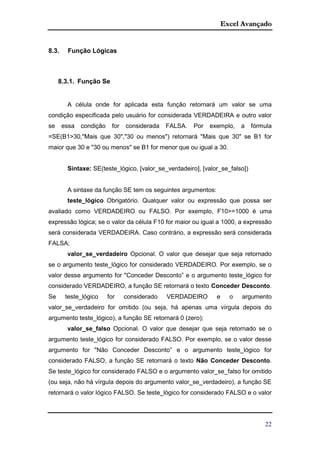 Excel Avançado
22
8.3. Função Lógicas
8.3.1. Função Se
A célula onde for aplicada esta função retornará um valor se uma
condição especificada pelo usuário for considerada VERDADEIRA e outro valor
se essa condição for considerada FALSA. Por exemplo, a fórmula
=SE(B1>30,"Mais que 30","30 ou menos") retornará "Mais que 30" se B1 for
maior que 30 e "30 ou menos" se B1 for menor que ou igual a 30.
Sintaxe: SE(teste_lógico, [valor_se_verdadeiro], [valor_se_falso])
A sintaxe da função SE tem os seguintes argumentos:
teste_lógico Obrigatório. Qualquer valor ou expressão que possa ser
avaliado como VERDADEIRO ou FALSO. Por exemplo, F10>=1000 é uma
expressão lógica; se o valor da célula F10 for maior ou igual a 1000, a expressão
será considerada VERDADEIRA. Caso contrário, a expressão será considerada
FALSA;
valor_se_verdadeiro Opcional. O valor que desejar que seja retornado
se o argumento teste_lógico for considerado VERDADEIRO. Por exemplo, se o
valor desse argumento for "Conceder Desconto” e o argumento teste_lógico for
considerado VERDADEIRO, a função SE retornará o texto Conceder Desconto.
Se teste_lógico for considerado VERDADEIRO e o argumento
valor_se_verdadeiro for omitido (ou seja, há apenas uma vírgula depois do
argumento teste_lógico), a função SE retornará 0 (zero);
valor_se_falso Opcional. O valor que desejar que seja retornado se o
argumento teste_lógico for considerado FALSO. Por exemplo, se o valor desse
argumento for "Não Conceder Desconto” e o argumento teste_lógico for
considerado FALSO, a função SE retornará o texto Não Conceder Desconto.
Se teste_lógico for considerado FALSO e o argumento valor_se_falso for omitido
(ou seja, não há vírgula depois do argumento valor_se_verdadeiro), a função SE
retornará o valor lógico FALSO. Se teste_lógico for considerado FALSO e o valor
 