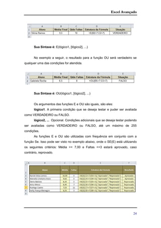 Excel Avançado
24
Sua Sintaxe é: E(lógico1, [lógico2], ...)
No exemplo a seguir, o resultado para a função OU será verdadeiro se
qualquer uma das condições for atendida.
Sua Sintaxe é: OU(lógico1, [lógico2], ...)
Os argumentos das funções E e OU são iguais, são eles:
lógico1. A primeira condição que se deseja testar e puder ser avaliada
como VERDADEIRO ou FALSO.
lógico2, ... Opcional. Condições adicionais que se deseja testar podendo
ser avaliadas como VERDADEIRO ou FALSO, até um máximo de 255
condições.
As funções E e OU são utilizadas com frequência em conjunto com a
função Se. Isso pode ser visto no exemplo abaixo, onde o SE(E) está utilizando
os seguintes critérios: Média >= 7,00 e Faltas <=3 estará aprovado, caso
contrário, reprovado.
 