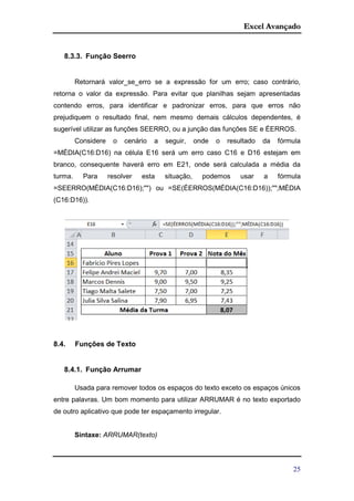 Excel Avançado
25
8.3.3. Função Seerro
Retornará valor_se_erro se a expressão for um erro; caso contrário,
retorna o valor da expressão. Para evitar que planilhas sejam apresentadas
contendo erros, para identificar e padronizar erros, para que erros não
prejudiquem o resultado final, nem mesmo demais cálculos dependentes, é
sugerível utilizar as funções SEERRO, ou a junção das funções SE e ÉERROS.
Considere o cenário a seguir, onde o resultado da fórmula
=MÉDIA(C16:D16) na célula E16 será um erro caso C16 e D16 estejam em
branco, consequente haverá erro em E21, onde será calculada a média da
turma. Para resolver esta situação, podemos usar a fórmula
=SEERRO(MÉDIA(C16:D16);"") ou =SE(ÉERROS(MÉDIA(C16:D16));"";MÉDIA
(C16:D16)).
8.4. Funções de Texto
8.4.1. Função Arrumar
Usada para remover todos os espaços do texto exceto os espaços únicos
entre palavras. Um bom momento para utilizar ARRUMAR é no texto exportado
de outro aplicativo que pode ter espaçamento irregular.
Sintaxe: ARRUMAR(texto)
 