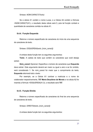 Excel Avançado
27
Sintaxe: NÚM.CARACT(Texto)
Se a célula A1 contém o nome Lucas, e a Célula A2 contém a fórmula
=NÚM.CARACT(A1), o resultado desta célula será 5, pois tal função contará a
quantidade de caracteres contida na célula A1.
8.4.4. Função Esquerda
Retorna o número especificado de caracteres do inicio de uma sequencia
de caracteres de texto.
Sintaxe: ESQUERDA(texto, [núm_caract])
A sintaxe desta função tem os seguintes argumentos:
Texto. A cadeia de texto que contém os caracteres que você deseja
extrair.
Núm_caract Opcional. Especifica o número de caracteres que Esquerda
deve extrair. Este argumento deverá ser maior ou igual a zero e se for omitido,
será considerado 1. Se núm_caract for maior que o comprimento do texto,
Esquerda retornará todo o texto.
Por exemplo, se a Célula A1 contiver a matricula e o nome do
colaborador respectivamente, 757 Maria Deuzilene de Morais e na célula A2 for
inserida a fórmula =ESQUERDA(A1;3), o resultado será 757.
8.4.5. Função Direita
Retorna o número especificado de caracteres do final de uma sequencia
de caracteres de texto.
Sintaxe: DIREITA(texto, [núm_caract])
A sintaxe desta função tem os seguintes argumentos:
 