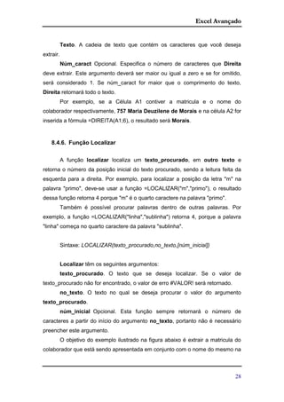 Excel Avançado
28
Texto. A cadeia de texto que contém os caracteres que você deseja
extrair.
Núm_caract Opcional. Especifica o número de caracteres que Direita
deve extrair. Este argumento deverá ser maior ou igual a zero e se for omitido,
será considerado 1. Se núm_caract for maior que o comprimento do texto,
Direita retornará todo o texto.
Por exemplo, se a Célula A1 contiver a matricula e o nome do
colaborador respectivamente, 757 Maria Deuzilene de Morais e na célula A2 for
inserida a fórmula =DIREITA(A1;6), o resultado será Morais.
8.4.6. Função Localizar
A função localizar localiza um texto_procurado, em outro texto e
retorna o número da posição inicial do texto procurado, sendo a leitura feita da
esquerda para a direita. Por exemplo, para localizar a posição da letra "m" na
palavra "primo", deve-se usar a função =LOCALIZAR("m","primo"), o resultado
dessa função retorna 4 porque "m" é o quarto caractere na palavra "primo".
Também é possível procurar palavras dentro de outras palavras. Por
exemplo, a função =LOCALIZAR("linha","sublinha") retorna 4, porque a palavra
"linha" começa no quarto caractere da palavra "sublinha".
Sintaxe: LOCALIZAR(texto_procurado,no_texto,[núm_inicial])
Localizar têm os seguintes argumentos:
texto_procurado. O texto que se deseja localizar. Se o valor de
texto_procurado não for encontrado, o valor de erro #VALOR! será retornado.
no_texto. O texto no qual se deseja procurar o valor do argumento
texto_procurado.
núm_inicial Opcional. Esta função sempre retornará o número de
caracteres a partir do início do argumento no_texto, portanto não é necessário
preencher este argumento.
O objetivo do exemplo ilustrado na figura abaixo é extrair a matricula do
colaborador que está sendo apresentada em conjunto com o nome do mesmo na
 