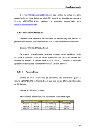 Excel Avançado
30
O e-mail MariaDeuzilene@Gmail.com está contido na célula A1, para
apresentá-lo em caixa baixa na célula B1, deverá ser inserida na mesma a
fórmula =MINÚSCULA(A1), portanto o resultado apresentado será
mariadeuzilene@gmail.com
8.4.9. Função Pri.Maiúscula
Converte uma sequência de caracteres de texto no seguinte formato: A
primeira letra de cada palavra em maiúscula e as demais letras em minúsculas.
Sintaxe: =PRI.MAIÚSCULA(texto)
Se o nome Lucas alexandre de oliveira barbosa, estiver contido na célula
A1, para apresentá-lo com as iniciais maiúsculas na célula B1, deverá ser
inserida na mesma a fórmula =PRI.MAIÚSCULA(A1), portanto o resultado
apresentado será Lucas Alexandre Oliveira De Oliveira Barbosa.
8.4.10. Função Exato
Verifica se duas sequências de caracteres são exatamente iguais e
retorna VERDADEIRO ou FALSO. Sendo que esta função diferencia maiúsculas
de Minúsculas.
Sintaxe: EXATO(texto1,texto2)
Abaixo temos 3 exemplos para expressar o uso desta função.
 