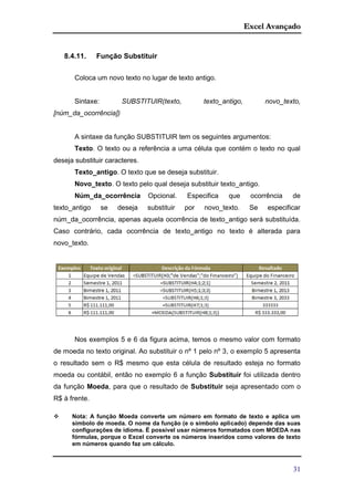 Excel Avançado
31
8.4.11. Função Substituir
Coloca um novo texto no lugar de texto antigo.
Sintaxe: SUBSTITUIR(texto, texto_antigo, novo_texto,
[núm_da_ocorrência])
A sintaxe da função SUBSTITUIR tem os seguintes argumentos:
Texto. O texto ou a referência a uma célula que contém o texto no qual
deseja substituir caracteres.
Texto_antigo. O texto que se deseja substituir.
Novo_texto. O texto pelo qual deseja substituir texto_antigo.
Núm_da_ocorrência Opcional. Especifica que ocorrência de
texto_antigo se deseja substituir por novo_texto. Se especificar
núm_da_ocorrência, apenas aquela ocorrência de texto_antigo será substituída.
Caso contrário, cada ocorrência de texto_antigo no texto é alterada para
novo_texto.
Nos exemplos 5 e 6 da figura acima, temos o mesmo valor com formato
de moeda no texto original. Ao substituir o nº 1 pelo nº 3, o exemplo 5 apresenta
o resultado sem o R$ mesmo que esta célula de resultado esteja no formato
moeda ou contábil, então no exemplo 6 a função Substituir foi utilizada dentro
da função Moeda, para que o resultado de Substituir seja apresentado com o
R$ à frente.
 Nota: A função Moeda converte um número em formato de texto e aplica um
símbolo de moeda. O nome da função (e o símbolo aplicado) depende das suas
configurações de idioma. É possível usar números formatados com MOEDA nas
fórmulas, porque o Excel converte os números inseridos como valores de texto
em números quando faz um cálculo.
 