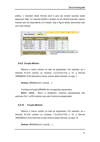 Excel Avançado
38
prática, o resultado desta fórmula será 2 pois ela contará quantas vezes
aparecerá “Não” no intervalo B4:B8 e também se em D4:D8 encontrar valores
maiores que 0,6 (equivalente a 6 meses). Veja a figura abaixo demonstrar isso
com mais clareza:
8.5.9. Função Mínimo
Retorna o menor número na lista de argumentos. Por exemplo, se o
intervalo A1:A10 contiver os números 1,2,3,4,5,6,7,8,9 e 10, a fórmula
=MÍNIMO(A1:A10) retornará o menor número deste intervalo, ou seja, 1.
Sintaxe: MÍNIMO(núm1, [núm2], ...)
A sintaxe da função MÍNIMO tem os seguintes argumentos:
Núm1, núm2,... Núm1 é obrigatório, números subsequentes são
opcionais. De 1 a 255 números cujo valor mínimo se deseja saber.
8.5.10. Função Máximo
Retorna o menor número na lista de argumentos. Por exemplo, se o
intervalo A1:A10 contiver os números 1,2,3,4,5,6,7,8,9 e 10, a fórmula
=MÁXIMO(A1:A10) retornará o maior número deste intervalo, ou seja, 10.
Sintaxe: MÁXIMO(núm1, [núm2], ...)
 