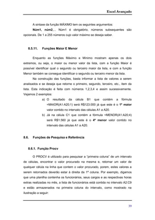 Excel Avançado
39
A sintaxe da função MÁXIMO tem os seguintes argumentos:
Núm1, núm2,... Núm1 é obrigatório, números subsequentes são
opcionais. De 1 a 255 números cujo valor máximo se deseja saber.
8.5.11. Funções Maior E Menor
Enquanto as funções Máximo e Mínimo mostram apenas os dois
extremos, ou seja, o maior ou menor valor da lista, com a função Maior é
possível identificar qual o segundo ou terceiro maior da lista, e com a função
Menor também se consegue identificar o segundo ou terceiro menor da lista.
Na construção das funções, basta informar a lista de valores a serem
analisados e se deseja que retorne o primeiro, segundo, terceiro, etc., item da
lista. Esta indicação é feita com números 1,2,3,4 e assim sucessivamente.
Vejamos 2 exemplos:
a) O resultado da célula B1 que contém a fórmula
=MAIOR(A1:A20;1) será R$123.000 já que este é o 1º maior
valor contido no intervalo das células A1 a A20.
b) Já na célula C1 que contém a fórmula =MENOR(A1:A20;4)
será R$1.560 já que este é o 4º menor valor contido no
intervalo das células A1 a A20.
8.6. Funções de Pesquisa e Referência
8.6.1. Função Procv
O PROCV é utilizado para pesquisar a “primeira coluna” de um intervalo
de células, encontrar o valor procurado na mesma e, retornar um valor de
qualquer célula na linha que contem o valor procurado, porem, estes valores a
serem retornados deverão estar à direita da 1ª coluna. Por exemplo, digamos
que uma planilha contenha os funcionários, seus cargos e as respectivas horas
extras realizadas no mês, a lista de funcionários está contida no intervalo A2:C9
e estão armazenados na primeira coluna do intervalo, como mostrado na
ilustração a seguir:
 