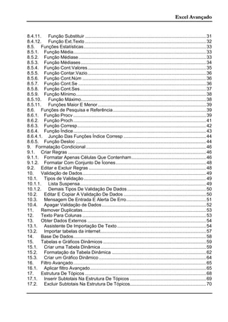 Excel Avançado
8.4.11. Função Substituir .............................................................................................. 31
8.4.12. Função Ext.Texto .............................................................................................. 32
8.5. Funções Estatísticas............................................................................................... 33
8.5.1. Função Média....................................................................................................... 33
8.5.2. Função Médiase................................................................................................... 33
8.5.3. Função Médiases ................................................................................................. 34
8.5.4. Função Cont.Valores............................................................................................ 35
8.5.5. Função Contar.Vazio............................................................................................ 36
8.5.6. Função Cont.Núm ................................................................................................ 36
8.5.7. Função Cont.Se ................................................................................................... 36
8.5.8. Função Cont.Ses.................................................................................................. 37
8.5.9. Função Mínimo..................................................................................................... 38
8.5.10. Função Máximo................................................................................................. 38
8.5.11. Funções Maior E Menor.................................................................................... 39
8.6. Funções de Pesquisa e Referência ........................................................................ 39
8.6.1. Função Procv ....................................................................................................... 39
8.6.2. Função Proch....................................................................................................... 41
8.6.3. Função Corresp.................................................................................................... 42
8.6.4. Função Índice....................................................................................................... 43
8.6.4.1. Junção Das Funções Índice Corresp ................................................................ 44
8.6.5. Função Desloc ..................................................................................................... 44
9. Formatação Condicional ............................................................................................. 46
9.1. Criar Regras ........................................................................................................... 46
9.1.1. Formatar Apenas Células Que Contenham.......................................................... 46
9.1.2. Formatar Com Conjunto De Ícones...................................................................... 48
9.2. Editar e Excluir Regras ........................................................................................... 48
10. Validação de Dados................................................................................................ 49
10.1. Tipos de Validação............................................................................................... 49
10.1.1. Lista Suspensa.................................................................................................. 49
10.1.2. Demais Tipos De Validação De Dados ............................................................. 50
10.2. Editar E Copiar A Validação De Dados ................................................................ 50
10.3. Mensagem De Entrada E Alerta De Erro.............................................................. 51
10.4. Apagar Validação de Dados................................................................................. 52
11. Remover Duplicatas................................................................................................ 53
12. Texto Para Colunas ................................................................................................ 53
13. Obter Dados Externos ............................................................................................ 54
13.1. Assistente De Importação De Texto..................................................................... 54
13.2. Importar tabelas da internet.................................................................................. 57
14. Base De Dados....................................................................................................... 58
15. Tabelas e Gráficos Dinâmicos ................................................................................ 59
15.1. Criar uma Tabela Dinâmica.................................................................................. 59
15.2. Formatação da Tabela Dinâmica ......................................................................... 62
15.3. Criar um Gráfico Dinâmico ................................................................................... 64
16. Filtro Avançado....................................................................................................... 65
16.1. Aplicar filtro Avançado.......................................................................................... 65
17. Estrutura De Tópicos .............................................................................................. 68
17.1. Inserir Subtotais Na Estrutura De Tópicos ........................................................... 69
17.2. Excluir Subtotais Na Estrutura De Tópicos........................................................... 70
 